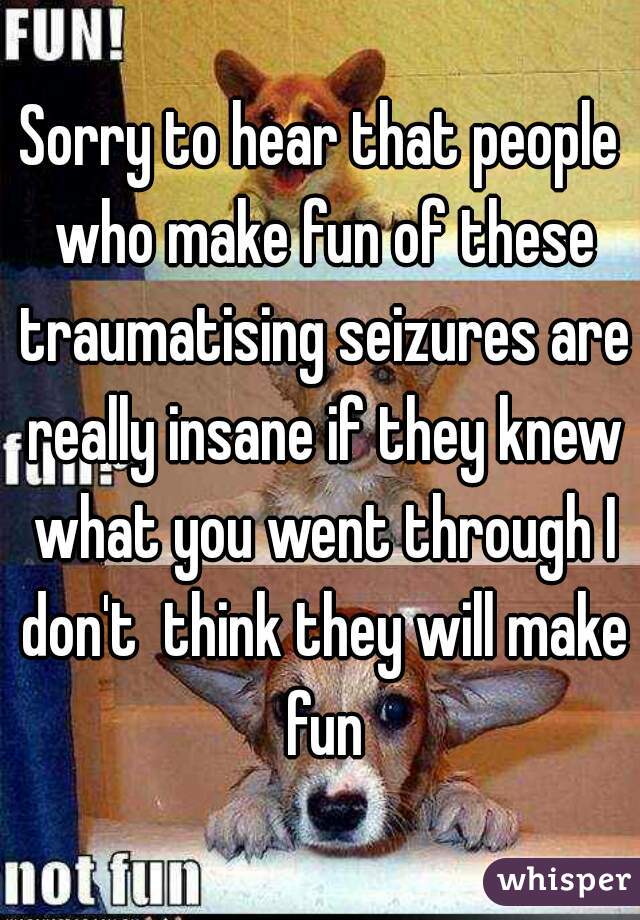 Sorry to hear that people who make fun of these traumatising seizures are really insane if they knew what you went through I don't  think they will make fun