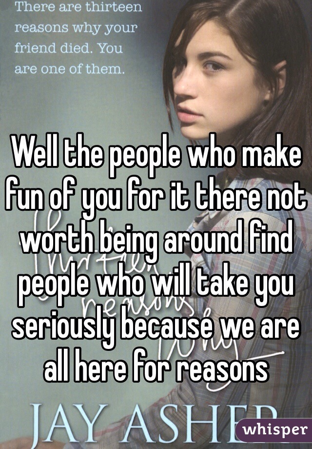 Well the people who make fun of you for it there not worth being around find people who will take you seriously because we are all here for reasons 