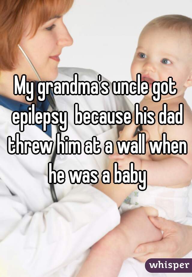 My grandma's uncle got epilepsy  because his dad threw him at a wall when he was a baby