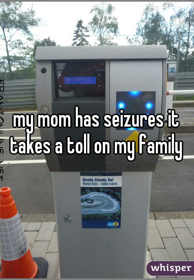 my mom has seizures it takes a toll on my family 