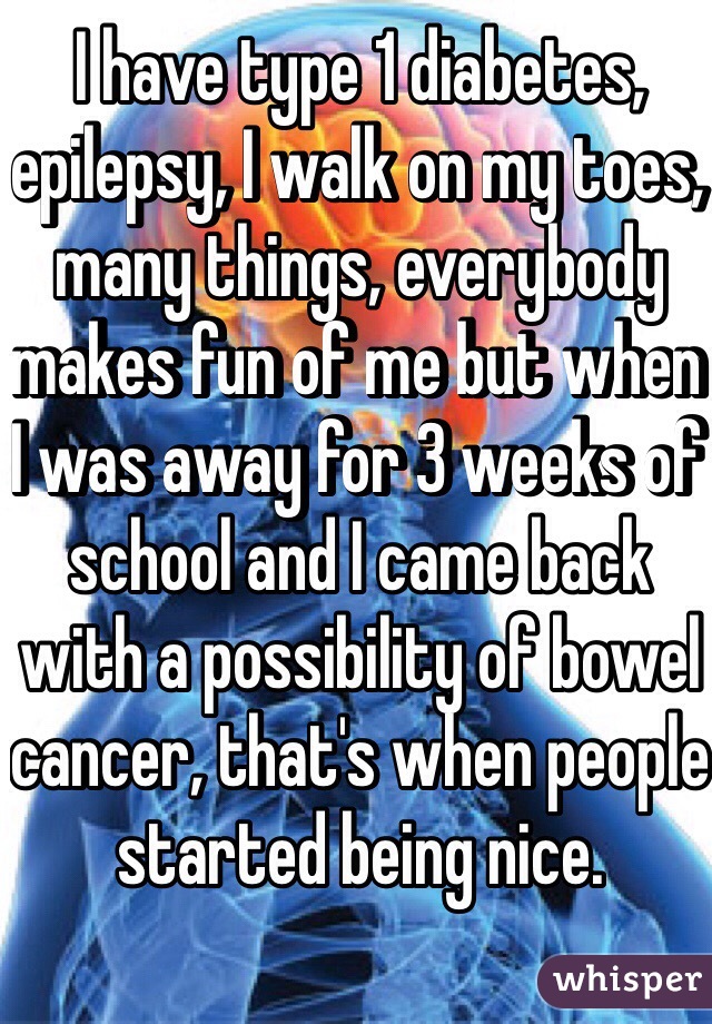 I have type 1 diabetes, epilepsy, I walk on my toes, many things, everybody makes fun of me but when I was away for 3 weeks of school and I came back with a possibility of bowel cancer, that's when people started being nice.