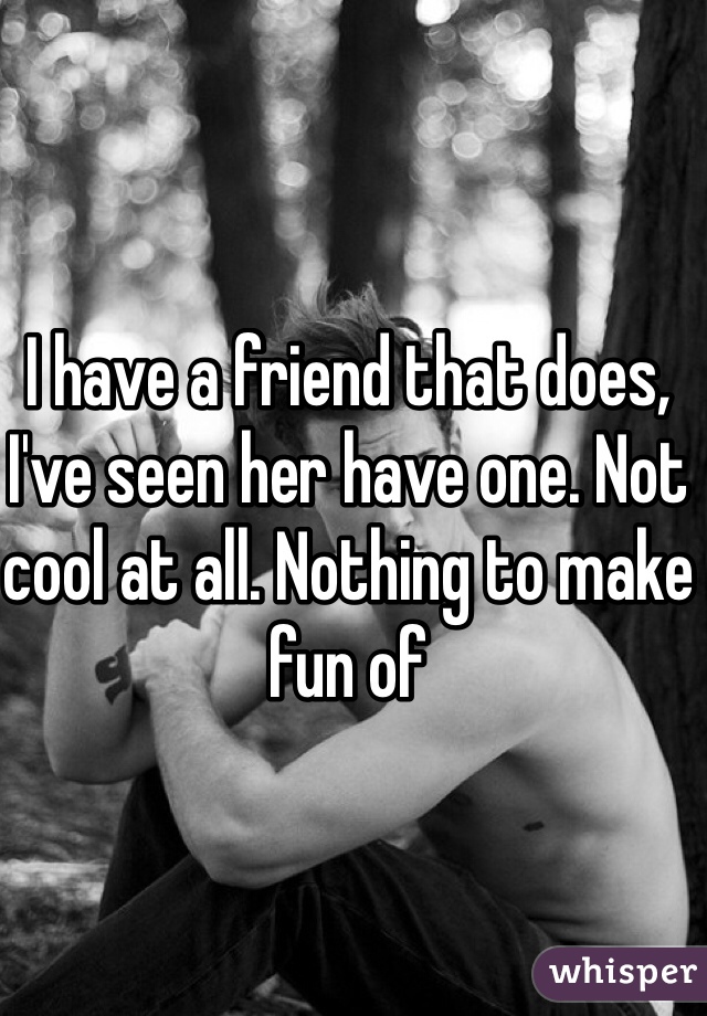 I have a friend that does, I've seen her have one. Not cool at all. Nothing to make fun of 