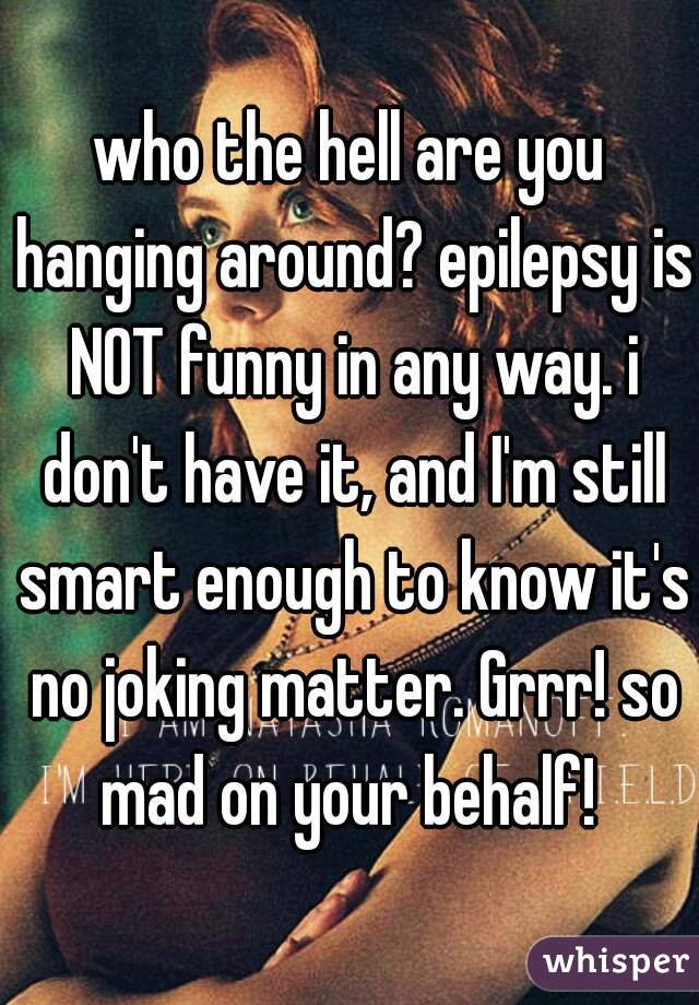 who the hell are you hanging around? epilepsy is NOT funny in any way. i don't have it, and I'm still smart enough to know it's no joking matter. Grrr! so mad on your behalf! 