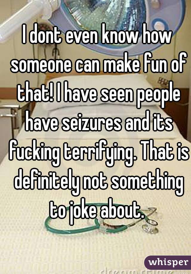 I dont even know how someone can make fun of that! I have seen people have seizures and its fucking terrifying. That is definitely not something to joke about. 