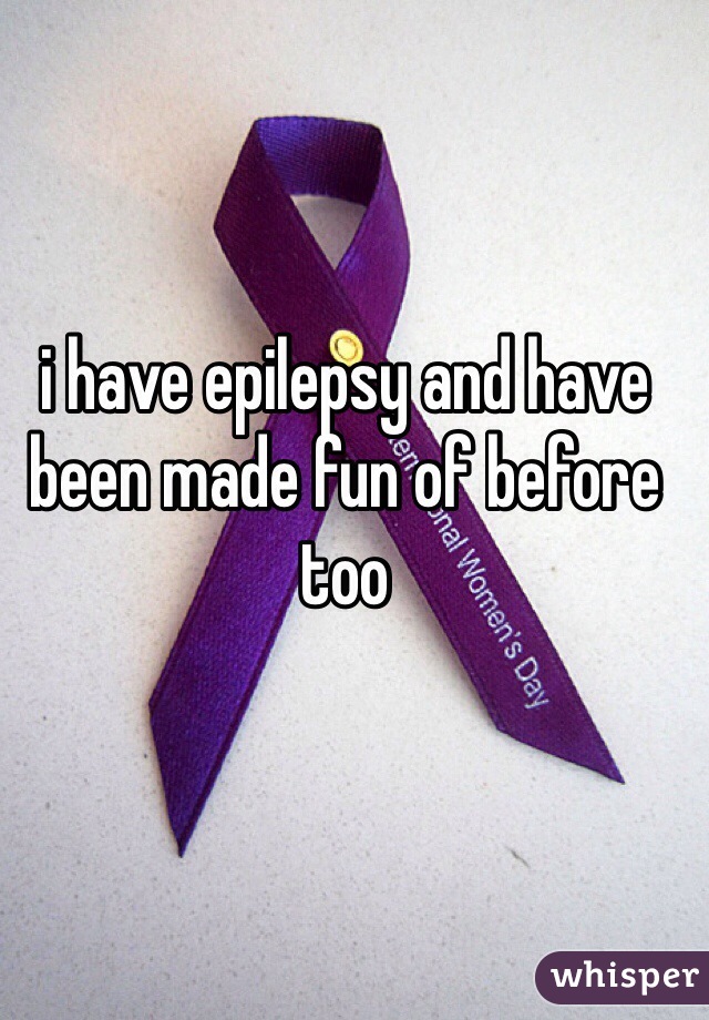 i have epilepsy and have been made fun of before too