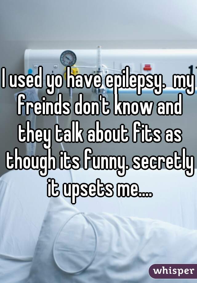 I used yo have epilepsy.  my freinds don't know and they talk about fits as though its funny. secretly it upsets me....