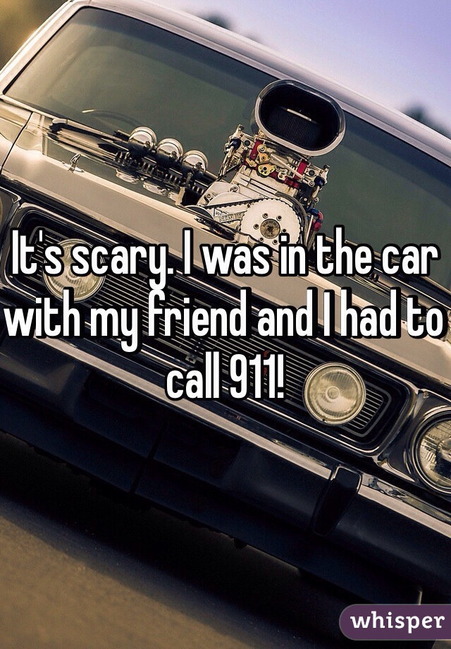 It's scary. I was in the car with my friend and I had to call 911!