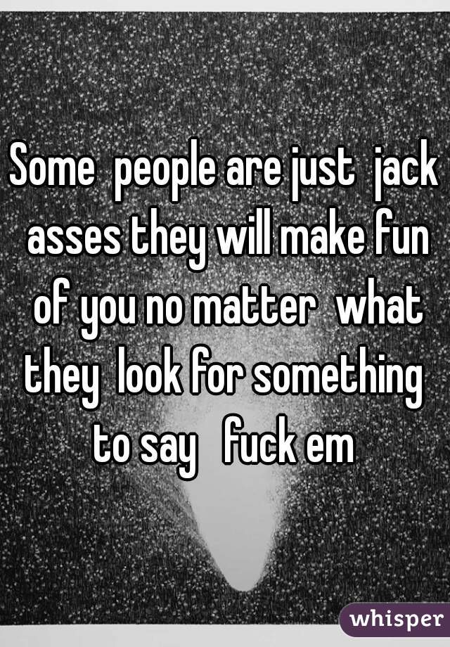 Some  people are just  jack asses they will make fun of you no matter  what they  look for something  to say   fuck em 