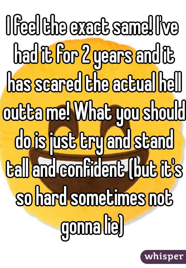 I feel the exact same! I've had it for 2 years and it has scared the actual hell outta me! What you should do is just try and stand tall and confident (but it's so hard sometimes not gonna lie) 