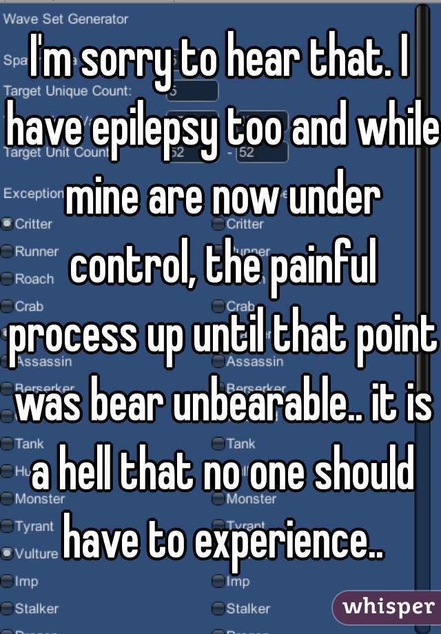 I'm sorry to hear that. I have epilepsy too and while mine are now under control, the painful process up until that point was bear unbearable.. it is a hell that no one should have to experience..