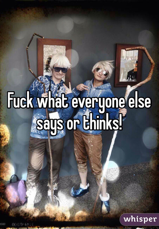 Fuck what everyone else says or thinks!