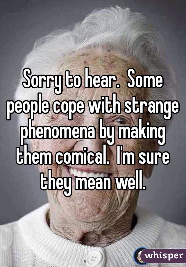 Sorry to hear.  Some people cope with strange phenomena by making them comical.  I'm sure they mean well. 