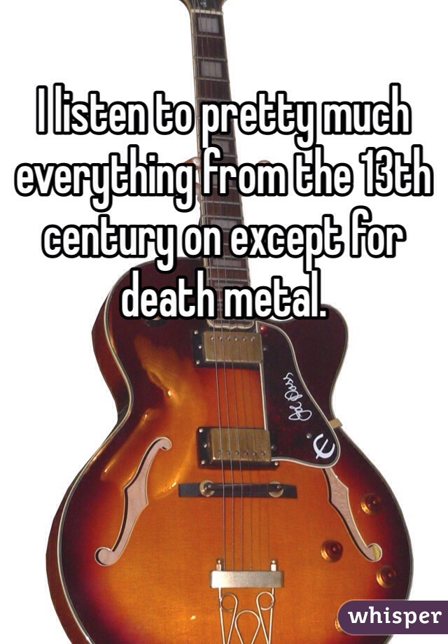I listen to pretty much everything from the 13th century on except for death metal.