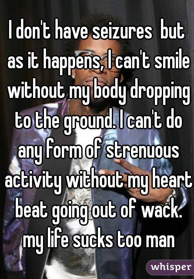 I don't have seizures  but as it happens, I can't smile without my body dropping to the ground. I can't do any form of strenuous activity without my heart beat going out of wack. my life sucks too man