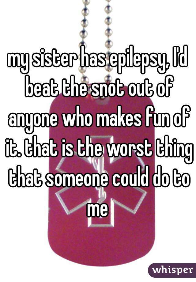 my sister has epilepsy, I'd beat the snot out of anyone who makes fun of it. that is the worst thing that someone could do to me 