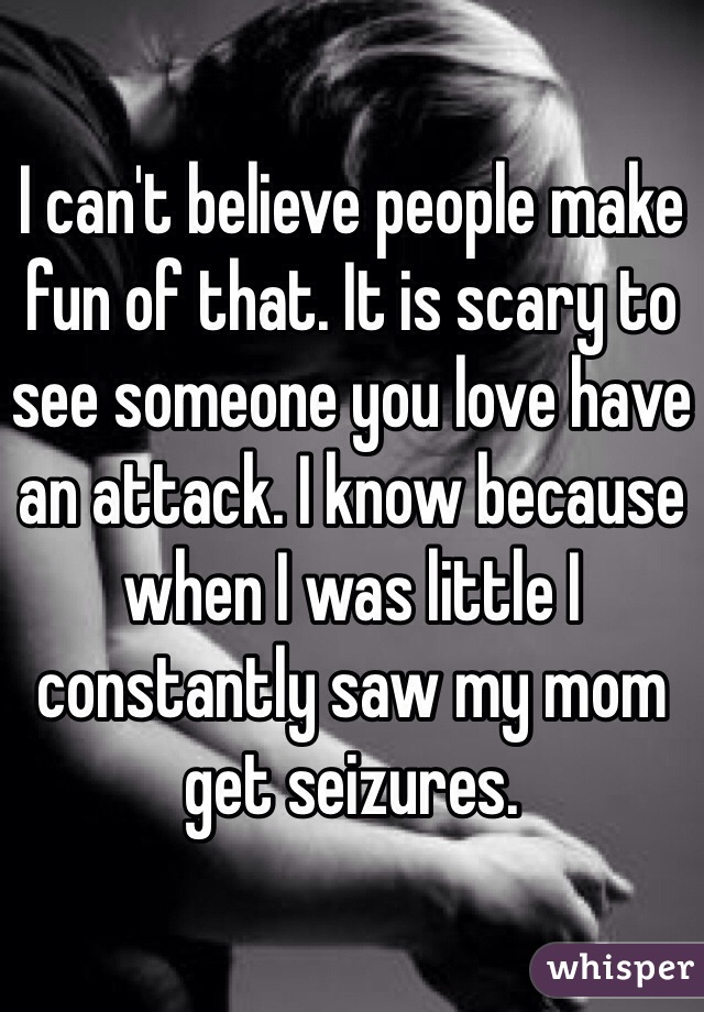 I can't believe people make fun of that. It is scary to see someone you love have an attack. I know because when I was little I constantly saw my mom get seizures.