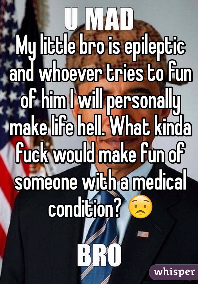 My little bro is epileptic and whoever tries to fun of him I will personally make life hell. What kinda fuck would make fun of someone with a medical condition? 😟