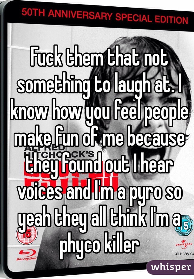 Fuck them that not something to laugh at. I know how you feel people make fun of me because they found out I hear voices and I'm a pyro so yeah they all think I'm a phyco killer 