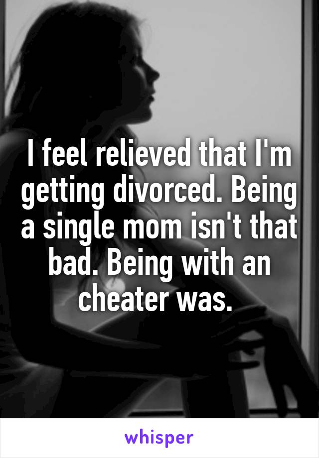 I feel relieved that I'm getting divorced. Being a single mom isn't that bad. Being with an cheater was. 