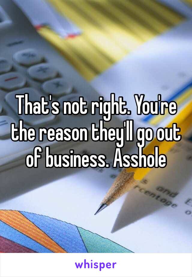 That's not right. You're the reason they'll go out of business. Asshole