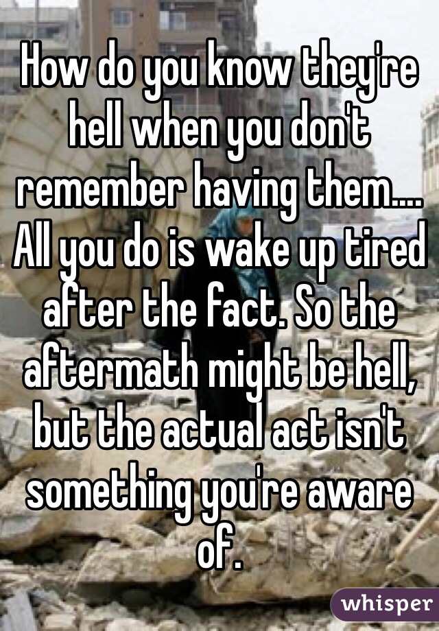 How do you know they're hell when you don't remember having them.... All you do is wake up tired after the fact. So the aftermath might be hell, but the actual act isn't something you're aware of.