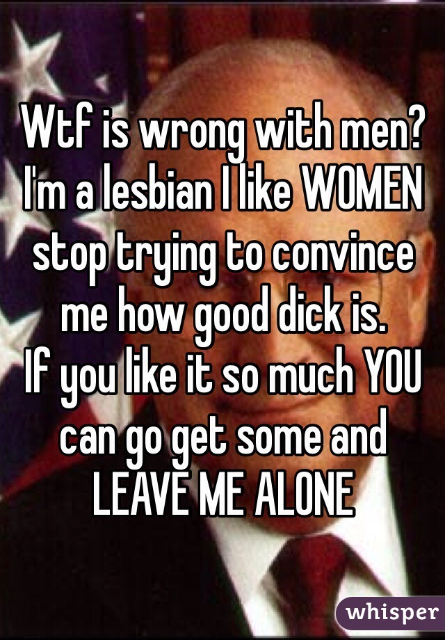 Wtf is wrong with men? I'm a lesbian I like WOMEN stop trying to convince me how good dick is. 
If you like it so much YOU can go get some and LEAVE ME ALONE