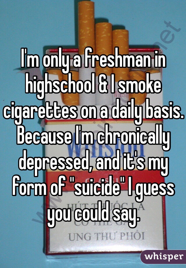 I'm only a freshman in highschool & I smoke cigarettes on a daily basis. Because I'm chronically depressed, and it's my form of "suicide" I guess you could say.