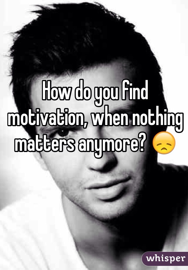 How do you find motivation, when nothing matters anymore? 😞