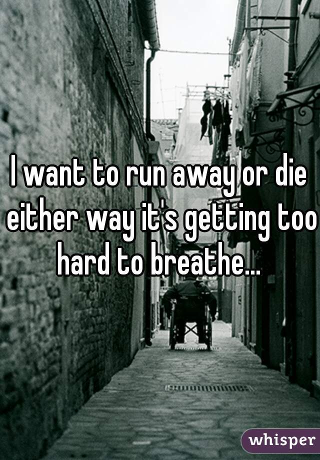 I want to run away or die either way it's getting too hard to breathe... 