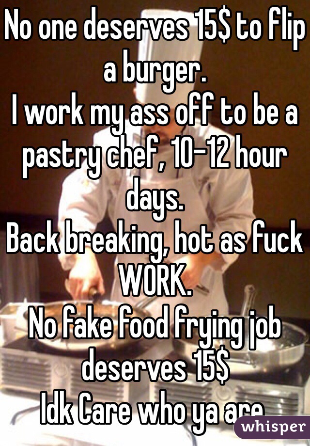 No one deserves 15$ to flip a burger.
I work my ass off to be a pastry chef, 10-12 hour days.
Back breaking, hot as fuck WORK. 
No fake food frying job deserves 15$
Idk Care who ya are. 