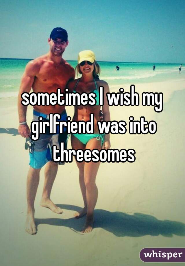 sometimes I wish my girlfriend was into threesomes