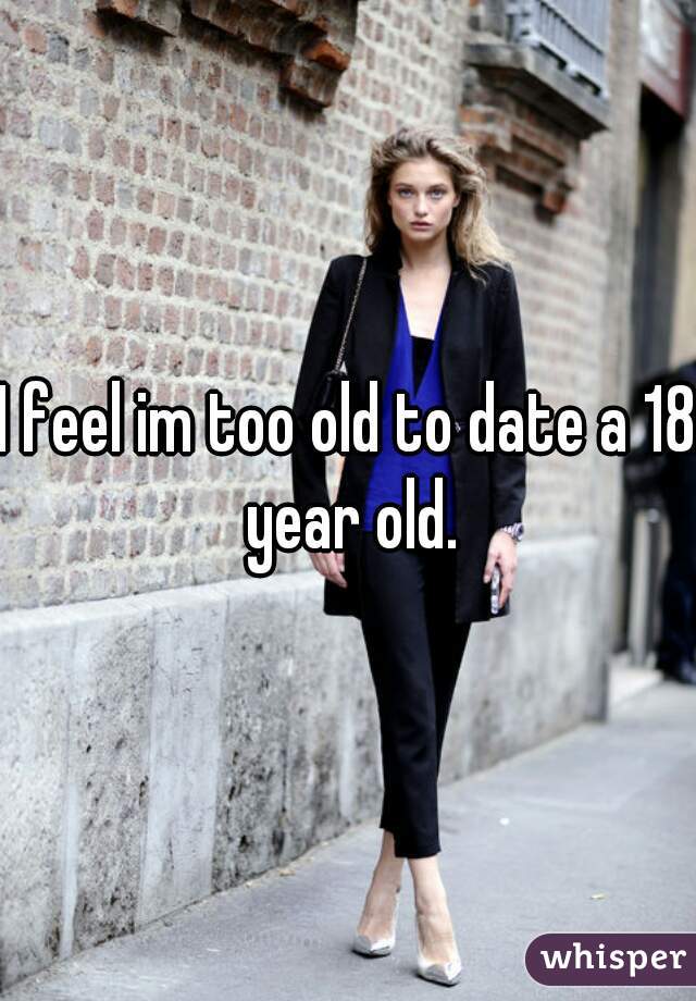 I feel im too old to date a 18 year old.