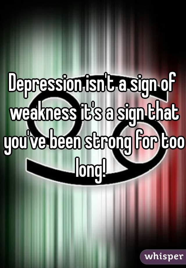 Depression isn't a sign of weakness it's a sign that you've been strong for too long!  