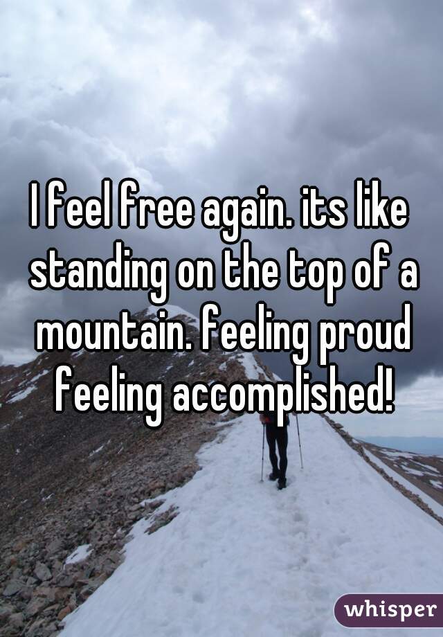 I feel free again. its like standing on the top of a mountain. feeling proud feeling accomplished!