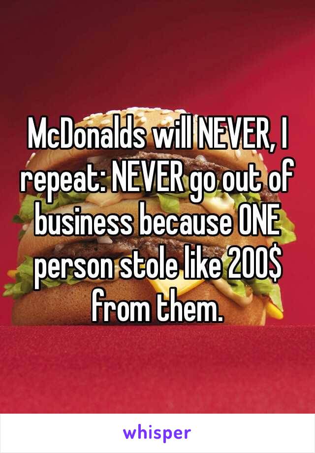 McDonalds will NEVER, I repeat: NEVER go out of business because ONE person stole like 200$ from them. 