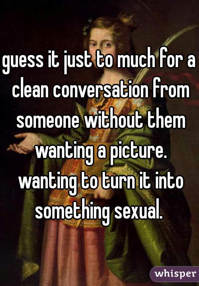 guess it just to much for a clean conversation from someone without them wanting a picture. wanting to turn it into something sexual. 