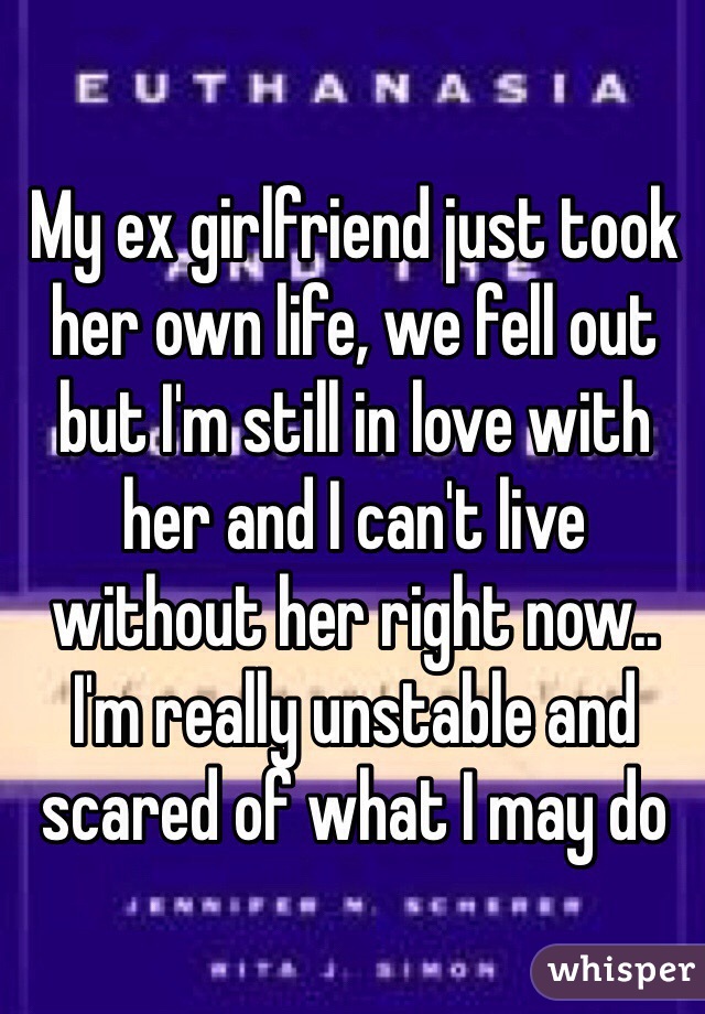 My ex girlfriend just took her own life, we fell out but I'm still in love with her and I can't live without her right now.. I'm really unstable and scared of what I may do