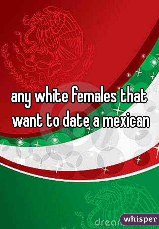 any white females that want to date a mexican