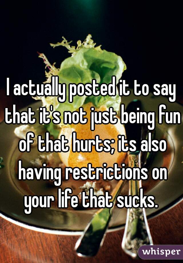 I actually posted it to say that it's not just being fun of that hurts; its also having restrictions on your life that sucks. 