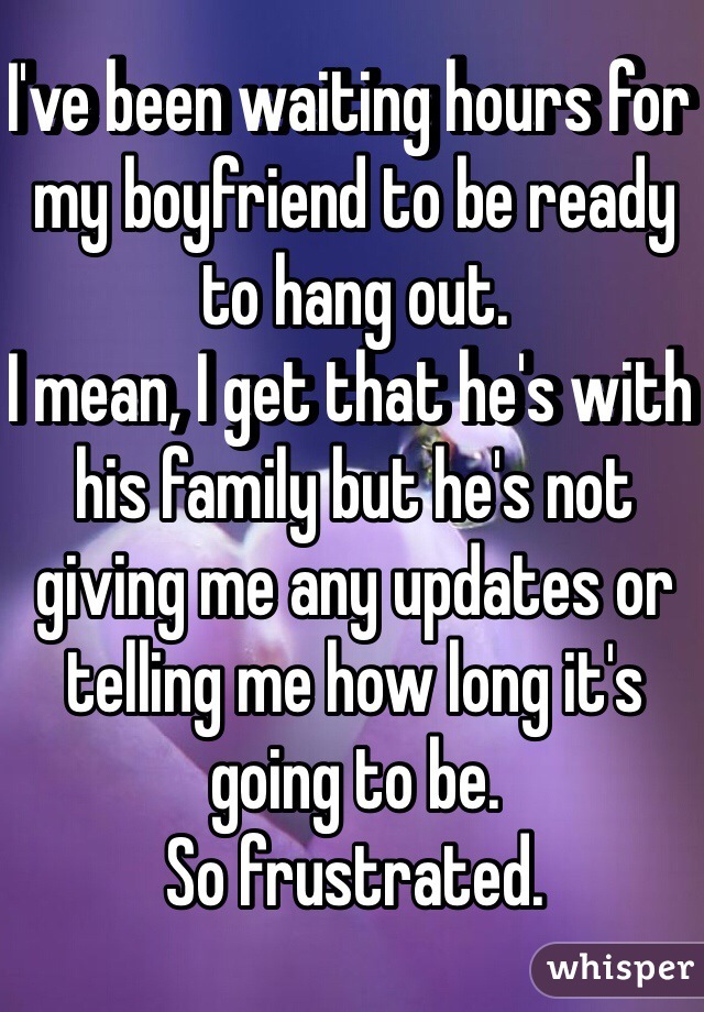 I've been waiting hours for my boyfriend to be ready to hang out. 
I mean, I get that he's with his family but he's not giving me any updates or telling me how long it's going to be. 
So frustrated. 