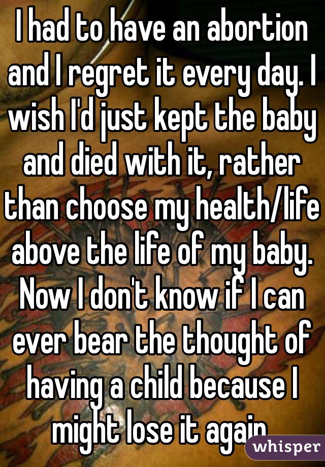 I had to have an abortion and I regret it every day. I wish I'd just kept the baby and died with it, rather than choose my health/life above the life of my baby. Now I don't know if I can ever bear the thought of having a child because I might lose it again.