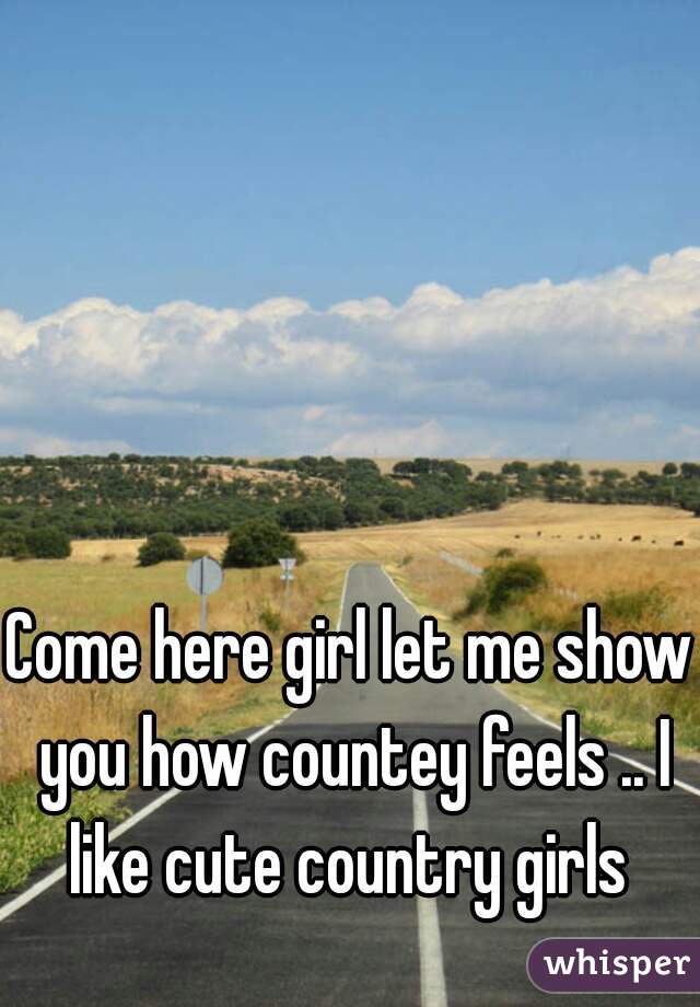 Come here girl let me show you how countey feels .. I like cute country girls 