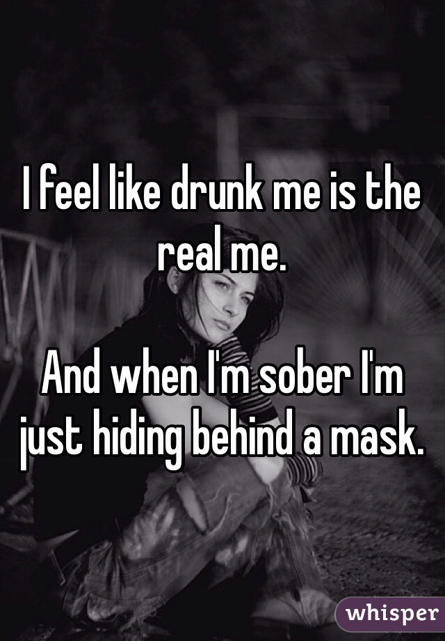 I feel like drunk me is the real me. 

And when I'm sober I'm just hiding behind a mask.