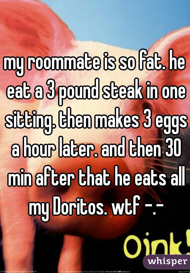 my roommate is so fat. he eat a 3 pound steak in one sitting. then makes 3 eggs a hour later. and then 30 min after that he eats all my Doritos. wtf -.-