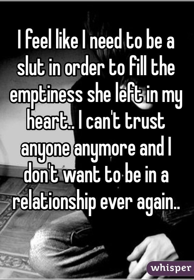 I feel like I need to be a slut in order to fill the emptiness she left in my heart.. I can't trust anyone anymore and I don't want to be in a relationship ever again..