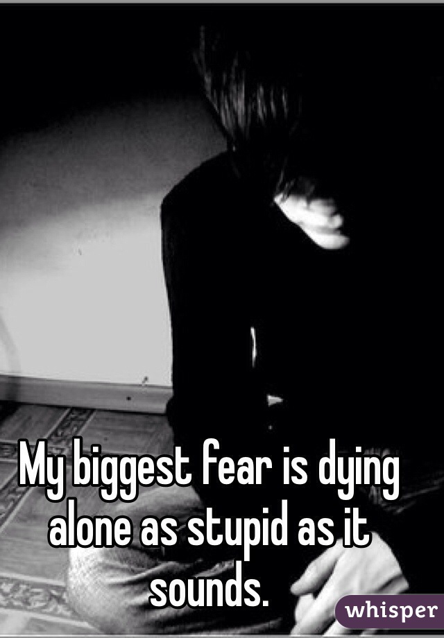 My biggest fear is dying alone as stupid as it sounds. 