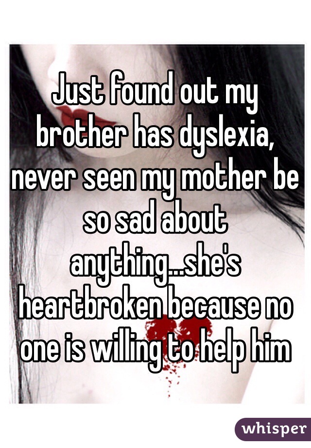 Just found out my brother has dyslexia, never seen my mother be so sad about anything...she's heartbroken because no one is willing to help him 