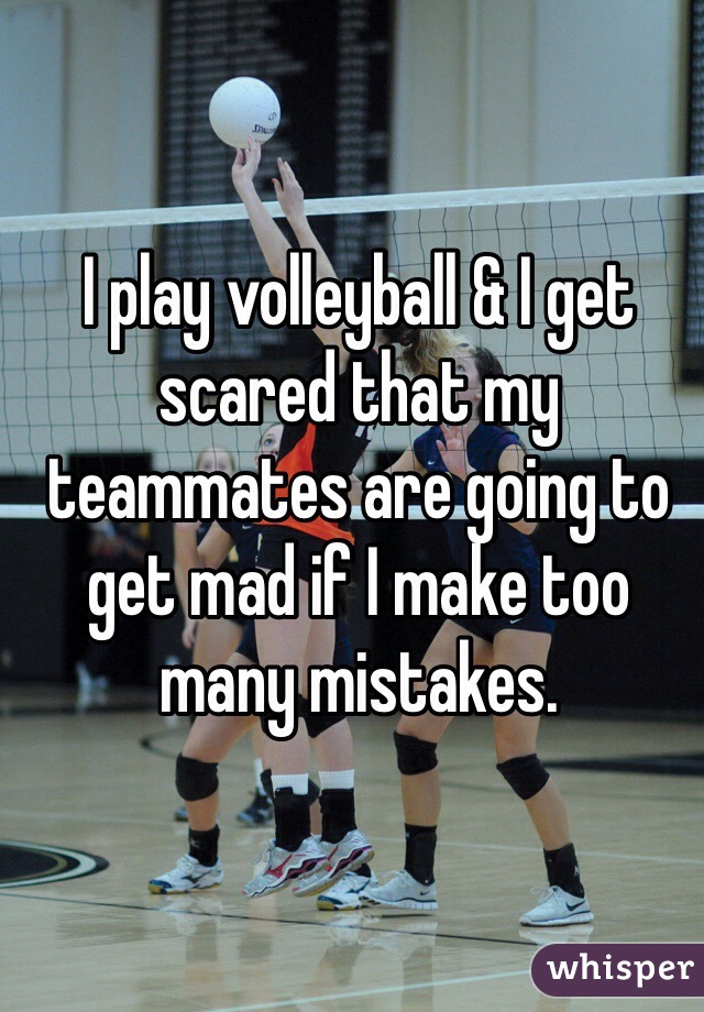 I play volleyball & I get scared that my teammates are going to get mad if I make too many mistakes. 