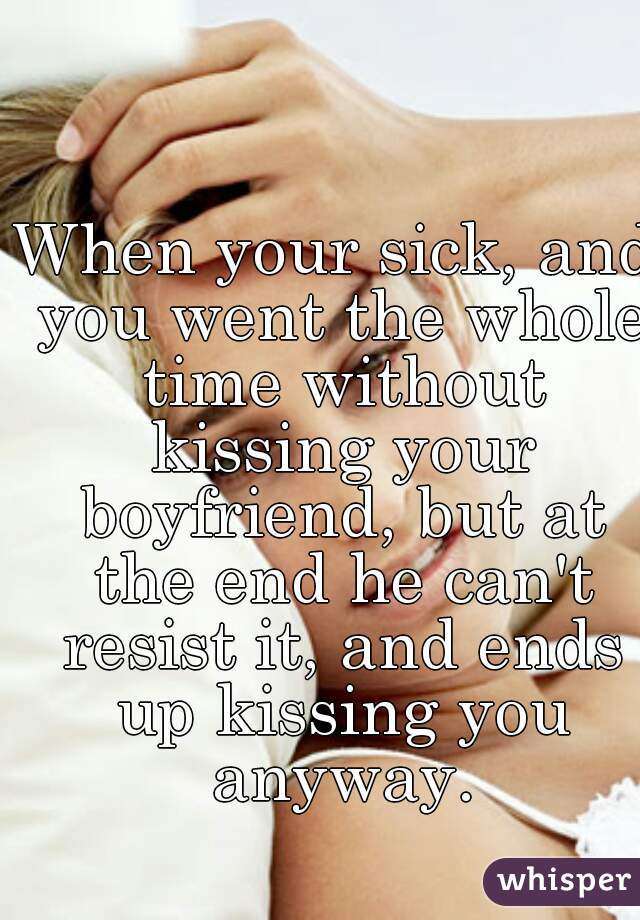 When your sick, and you went the whole time without kissing your boyfriend, but at the end he can't resist it, and ends up kissing you anyway.