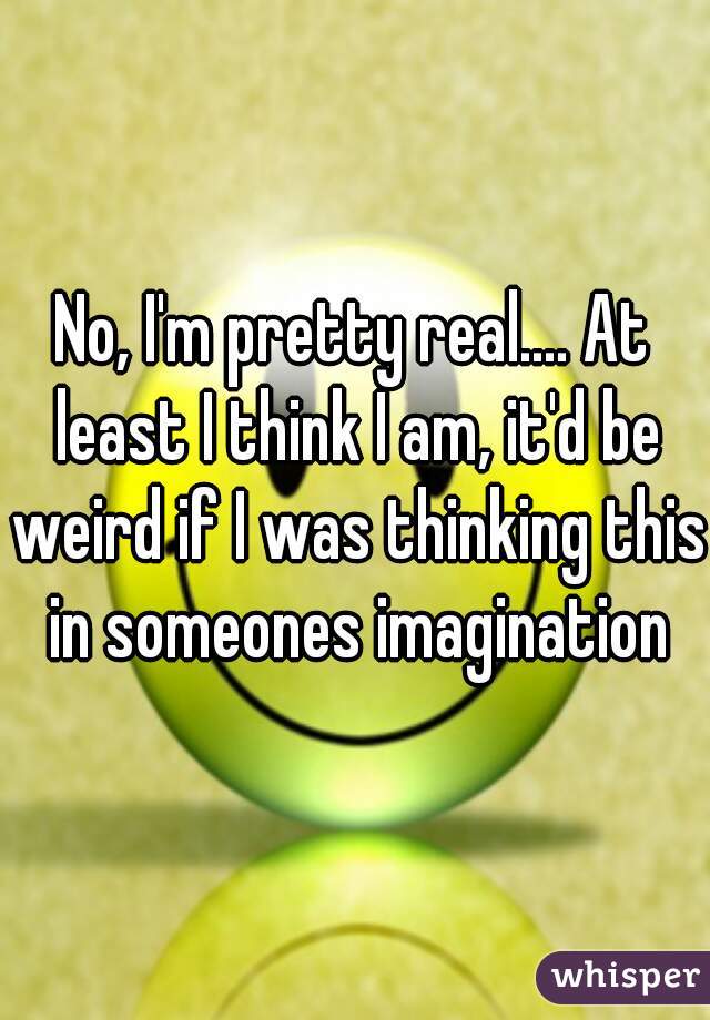 No, I'm pretty real.... At least I think I am, it'd be weird if I was thinking this in someones imagination